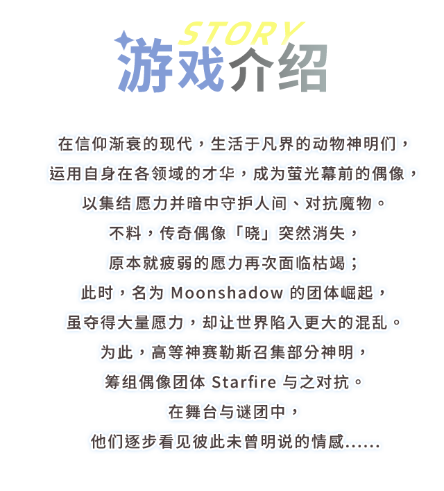 游戏介绍, 在信仰渐衰的现代，生活于凡界的动物神明们，运用自身在各领域的才华，成为萤光幕前的偶像，以集结愿力并暗中守护人间、对抗魔物。
不料，传奇偶像「晓」突然消失，原本就疲弱的愿力再次面临枯竭；此时，名为 Moonshadow 的团体崛起，虽夺得大量愿力，却让世界陷入更大的混乱。
为此，高等神赛勒斯召集部分神明，筹组偶像团体 Starfire 与之对抗。
在舞台与谜团中，他们逐步看见彼此未曾明说的情感......