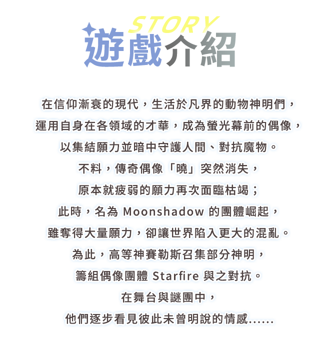 遊戲介紹, 在信仰漸衰的現代，生活於凡界的動物神明們，運用自身在各領域的才華，成為螢光幕前的偶像，以集結願力並暗中守護人間、對抗魔物。
不料，傳奇偶像「曉」突然消失，原本就疲弱的願力再次面臨枯竭；此時，名為 Moonshadow 的團體崛起，雖奪得大量願力，卻讓世界陷入更大的混亂。
為此，高等神賽勒斯召集部分神明，籌組偶像團體 Starfire 與之對抗。
在舞台與謎團中，他們逐步看見彼此未曾明說的情感......