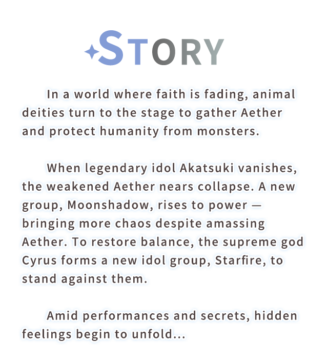 Story, In a world where faith is fading, animal deities turn to the stage to gather Aether and protect humanity from monsters.
When legendary idol Akatsuki vanishes, the weakened Aether nears collapse. A new group, Moonshadow, rises to power—bringing more chaos despite amassing Aether. To restore balance, the supreme god Cyrus forms a new idol group, Starfire, to stand against them.  
Amid performances and secrets, hidden feelings begin to unfold...